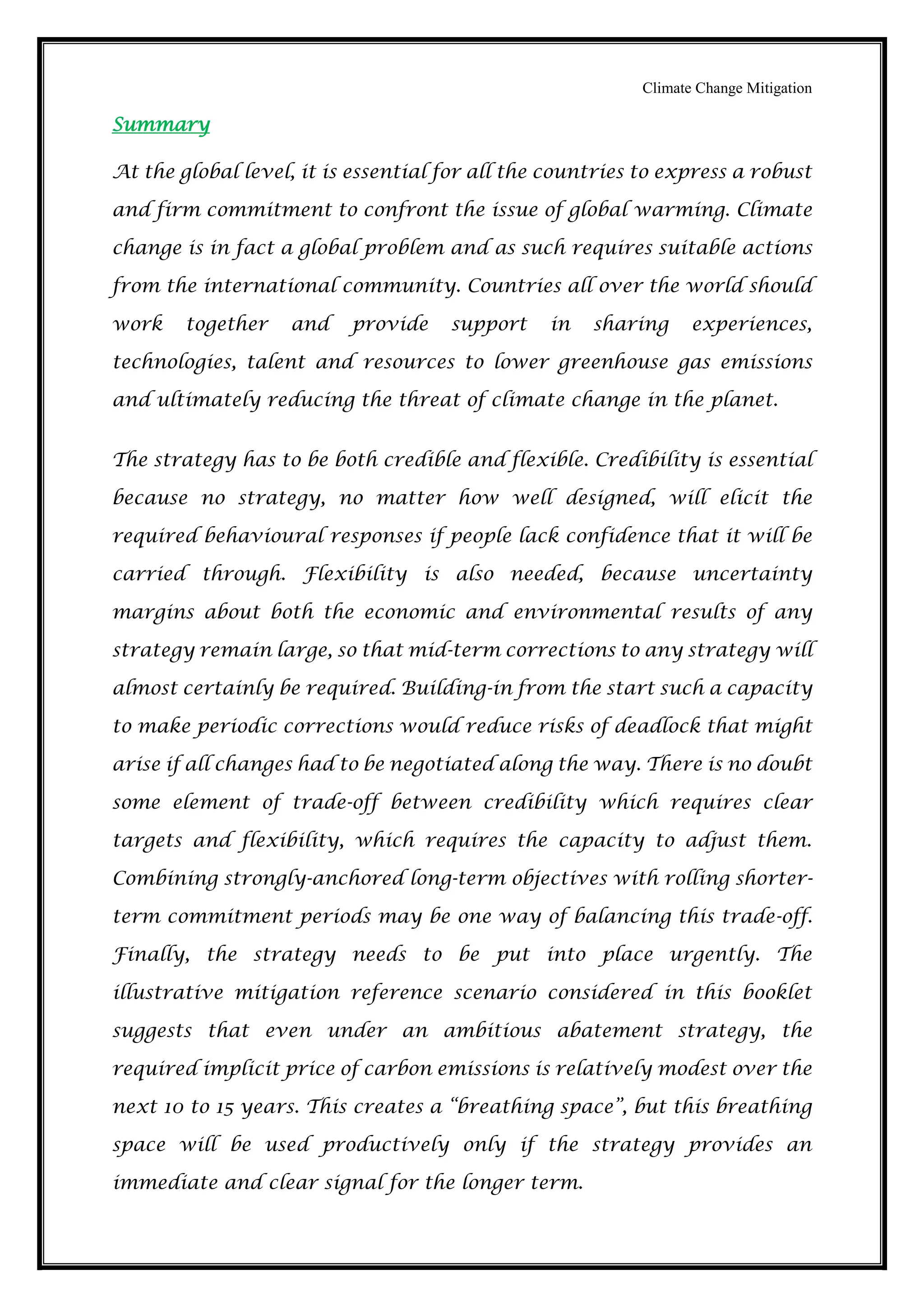 Climate Change Mitigation
Summary
At the global level, it is essential for all the countries to express a robust
and firm commitment to confront the issue of global warming. Climate
change is in fact a global problem and as such requires suitable actions
from the international community. Countries all over the world should
work together and provide support in sharing experiences,
technologies, talent and resources to lower greenhouse gas emissions
and ultimately reducing the threat of climate change in the planet.
The strategy has to be both credible and flexible. Credibility is essential
because no strategy, no matter how well designed, will elicit the
required behavioural responses if people lack confidence that it will be
carried through. Flexibility is also needed, because uncertainty
margins about both the economic and environmental results of any
strategy remain large, so that mid-term corrections to any strategy will
almost certainly be required. Building-in from the start such a capacity
to make periodic corrections would reduce risks of deadlock that might
arise if all changes had to be negotiated along the way. There is no doubt
some element of trade-off between credibility which requires clear
targets and flexibility, which requires the capacity to adjust them.
Combining strongly-anchored long-term objectives with rolling shorter-
term commitment periods may be one way of balancing this trade-off.
Finally, the strategy needs to be put into place urgently. The
illustrative mitigation reference scenario considered in this booklet
suggests that even under an ambitious abatement strategy, the
required implicit price of carbon emissions is relatively modest over the
next 10 to 15 years. This creates a “breathing space”, but this breathing
space will be used productively only if the strategy provides an
immediate and clear signal for the longer term.
 