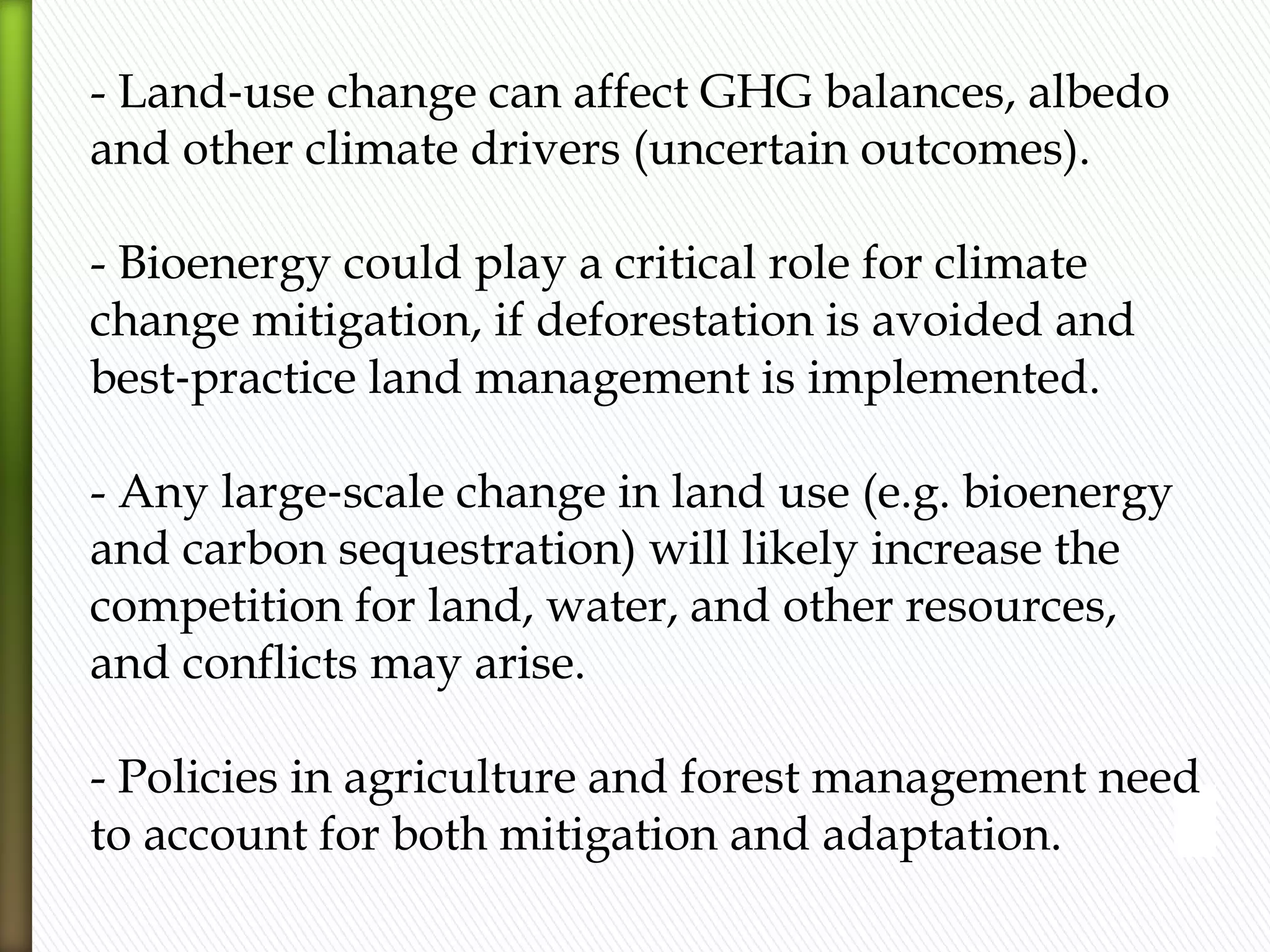 - Land‐use change can affect GHG balances, albedo
and other climate drivers (uncertain outcomes).
- Bioenergy could play a critical role for climate
change mitigation, if deforestation is avoided and
best‐practice land management is implemented.
- Any large‐scale change in land use (e.g. bioenergy
and carbon sequestration) will likely increase the
competition for land, water, and other resources,
and conflicts may arise.
- Policies in agriculture and forest management need
to account for both mitigation and adaptation.
 