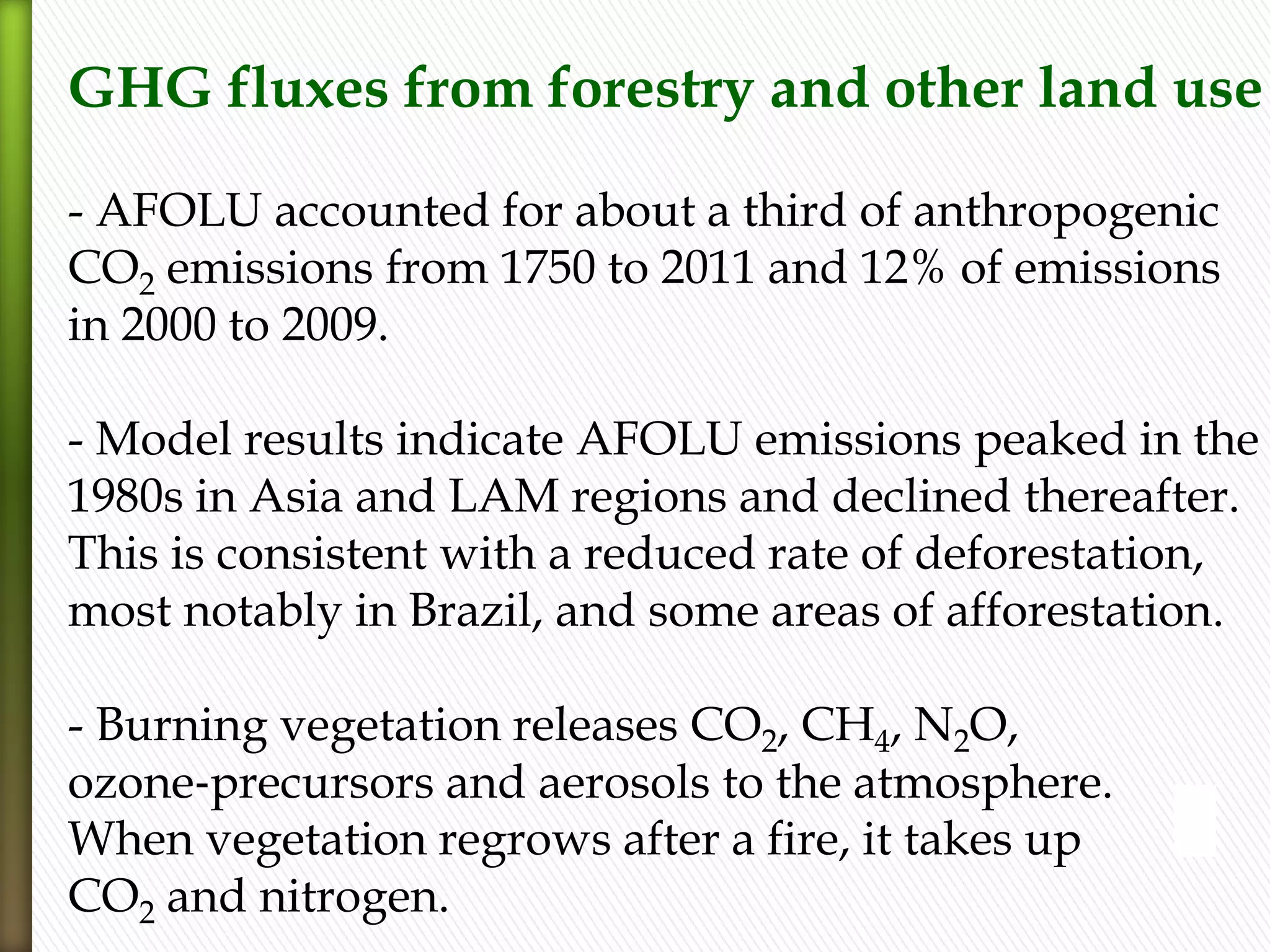 GHG fluxes from forestry and other land use
- AFOLU accounted for about a third of anthropogenic
CO2 emissions from 1750 to 2011 and 12% of emissions
in 2000 to 2009.
- Model results indicate AFOLU emissions peaked in the
1980s in Asia and LAM regions and declined thereafter.
This is consistent with a reduced rate of deforestation,
most notably in Brazil, and some areas of afforestation.
- Burning vegetation releases CO2, CH4, N2O,
ozone‐precursors and aerosols to the atmosphere.
When vegetation regrows after a fire, it takes up
CO2 and nitrogen.
 