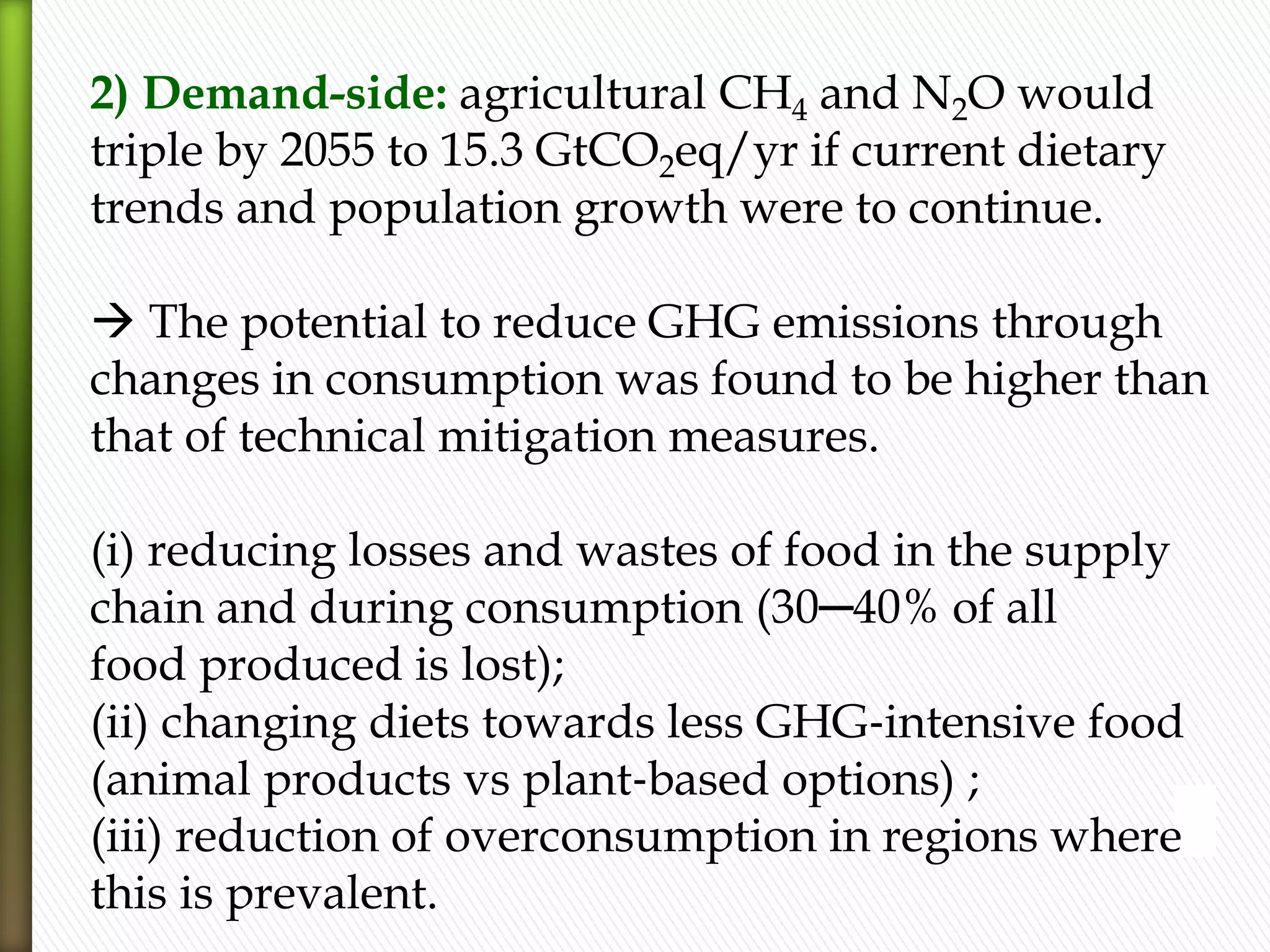 2) Demand-side: agricultural CH4 and N2O would
triple by 2055 to 15.3 GtCO2eq/yr if current dietary
trends and population growth were to continue.
 The potential to reduce GHG emissions through
changes in consumption was found to be higher than
that of technical mitigation measures.
(i) reducing losses and wastes of food in the supply
chain and during consumption (30─40% of all
food produced is lost);
(ii) changing diets towards less GHG‐intensive food
(animal products vs plant‐based options) ;
(iii) reduction of overconsumption in regions where
this is prevalent.
 