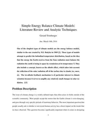 Simple Energy Balance Climate Models:
Literature Review and Analytic Techniques
Gerard Trimberger
due: March 10th, 2016
One of the simplest types of climate models are the energy balance models,
similar to the one created by M.I. Budyko in 1969 [2]. These types of models
attempt to predict the latitudinal temperature distribution, based on the idea
that the energy the Earth receives from the Suns radiation must balance the
radiation the earth is losing to space by reemission at its temperature T. They
also include a concept, known as the albedo effect, which takes into account
the reﬂection of the solar radiation off of the surface due to clouds, ice, snow,
etc. The ice-albedo feedback mechanism is of particular interest to climate
scientists because it serves to amplify any relatively small changes in solar ra-
diation. [13]
Problem Description
The issue of climate change is a widely debated topic that often arises in ﬁelds outside of the
scientiﬁc community. Most people accept the notion that the Earths climate is ever-changing,
and goes through very speciﬁc periods of transitory behavior. The most important question that
people usually ask is whether or not recent human activity has a direct impact on the trends that
we have observed. This question becomes signiﬁcantly important when it comes to designing
1
 