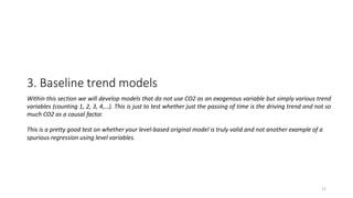 11
3. Baseline trend models
Within this section we will develop models that do not use CO2 as an exogenous variable but simply various trend
variables (counting 1, 2, 3, 4,…). This is just to test whether just the passing of time is the driving trend and not so
much CO2 as a causal factor.
This is a pretty good test on whether your level-based original model is truly valid and not another example of a
spurious regression using level variables.
 