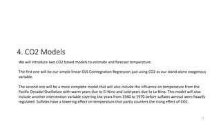 17
4. CO2 Models
We will introduce two CO2 based models to estimate and forecast temperature.
The first one will be our simple linear OLS Cointegration Regression just using CO2 as our stand alone exogenous
variable.
The second one will be a more complete model that will also include the influence on temperature from the
Pacific Decadal Oscillation with warm years due to El Nino and cold years due to La Nina. This model will also
include another intervention variable covering the years from 1940 to 1970 before sulfates aerosol were heavily
regulated. Sulfates have a lowering effect on temperature that partly counters the rising effect of CO2.
 