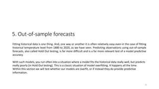 25
5. Out-of-sample forecasts
Fitting historical data is one thing. And, one way or another it is often relatively easy even in the case of fitting
historical temperature level from 1880 to 2020, as we have seen. Predicting observations using out-of-sample
forecasts, also called Hold Out testing, is far more difficult and is a far more relevant test of a model predictive
accuracy.
With such models, you run often into a situation where a model fits the historical data really well, but predicts
really poorly (in Hold Out testing). This is a classic situation of model overfitting. It happens all the time.
Within this section we will test whether our models are overfit, or if instead they do provide predictive
information.
 