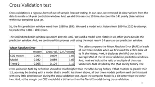 26
Cross Validation test
Mean Absolute Error
History Cross-val. C.V./History
CO2 model 0.095 0.099 1.05
Model 0.082 0.089 1.09
Trend 2 0.095 0.104 1.10
Cross validation is a rigorous form of out-of-sample forecast testing. In our case, we removed 14 observations from the
data to create a 14-year prediction window. And, we did this exercise 10 times to cover the 141 yearly observations
within our complete data set.
So, the first prediction window went from 1880 to 1893. We used a model with history from 1894 to 2020 to attempt
to predict the 1880 – 1893 years.
The second prediction window was from 1894 to 1907. We used a model with history in all other years outside the
prediction window. And, we continued this process until using the most recent 14 years as our prediction window.
The table compares the Mean Absolute Error (MAE) of each
of our three models when we first used the entire data set
to fit the history. Next, it discloses the MAE that is the
average MAE of the 10 cross validation prediction windows.
And, next we look at the ratio or multiple of the cross
validations MAE divided by the MAE during history. The
cross validation MAE by definition should be much higher than the MAE during history. If that multiple is greater than
1.5, you may be dealing with a model that is overfit. As shown above, all our three models perform well on this count
with very little deterioration during the cross validation test. Again the complete Model is a bit better than the other
two. And, at the margin our CO2 model did a bit better than the Trend 2 model during cross validation.
 