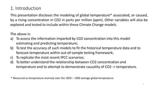 3
1. Introduction
This presentation discloses the modeling of global temperature* associated, or caused,
by a rising concentration in CO2 in parts per million (ppm). Other variables will also be
explored and tested to include within these Climate Change models.
The above is:
a) To assess the information imparted by CO2 concentration into this model
estimating and predicting temperature;
b) To test the accuracy of such models to fit the historical temperature data and to
forecast temperature within out-of-sample testing framework;
c) To replicate the most recent IPCC scenarios;
d) To better understand the relationship between CO2 concentration and
temperature and to attempt to demonstrate causality of CO2 -> temperature.
* Measured as temperature anomaly over the 1850 – 1900 average global temperature.
 