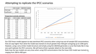 34
CO2 model LN(CO2) model
Intercept -3.2 -19.8
Coefficient 0.010 3.43
Temperature anomaly estimates
CO2 ppm CO2 model LN(CO2) model
300 -0.20 -0.21
400 0.80 0.78
500 1.81 1.54
600 2.81 2.17
700 3.82 2.70
800 4.82 3.15
900 5.83 3.56
1000 6.84 3.92
1100 7.84 4.25
1200 8.85 4.55
Temperature
Anomaly
in
deg.
Celsius
Replicating IPCC Scenarios
10
9
8
7
6
5
4
3
2
1
0
-1
300 400 500 600 700 800 900 1000 1100 1200
CO2 Concentration (ppm)
CO2 model LN(CO2) model
Attempting to replicate the IPCC scenarios
Our CO2 linear model appears to way overshoot IPCC scenarios when using true-out-of-sample CO2 concentrations
that are way higher than what the model was trained on (much greater than 420 ppm and going up to 1200 ppm).
However, using a very similar model structure and simply using the LN(CO2) generates a curve that looks like it may
very well replicate the IPCC scenarios. We will look at that in greater detail on the next slide.
Note how the two models are very close when using CO2 concentrations that the linear CO2 model was trained on,
ranging from 300 to 400 ppm
 