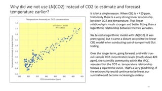 Why did we not use LN(CO2) instead of CO2 to estimate and forecast
temperature earlier? It is for a simple reason. When CO2 is < 420 ppm,
historically there is a very strong linear relationship
between CO2 and temperature. That linear
relationship is much stronger and better fitting than a
logarithmic relationship between the two variables.
36
We tested a logarithmic model with LN(CO2). It was
pretty good, but it came a distant second to the linear
CO2 model when conducting out-of-sample Hold Out
testing.
Over the longer term, going forward, and with true-
out-sample CO2 concentration levels (much above 420
ppm), the scientific community within the IPCC
assesses that the CO2 vs. temperature relationship
follows a logarithmic curve. That’s a very good thing. If
the relationship would continue to be linear, our
survival would become increasingly unlikely.
 