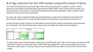 # of lags selection for the VAR models using Information Criteria
The models described earlier that include lags of both CO2 and temperature to establish causality in either
direction are essentially unrestricted Vector Autoregression (VAR) models. When used for other purposes, on a
stand alone basis, such models are also called Autoregressive Distributed Lag (ARDL) models, a popular model
structure in social sciences and econometrics.
43
As a side note, when using level variables one should typically use other forms of VAR (not unrestricted). But,
given that the residuals of our unrestricted VAR models are uncorrelated, we should be ok to proceed as is.
To select the best number of lags for our VAR models, we will check the output of information criteria generated
by an R function. The lower the information criterion value the better the model fit and specification.
# of Lags
Info Criteria 1 2 3 4
AIC -6.66 -6.85 -6.80 -6.87
HQ -6.61 -6.76
-6.63
-6.68 -6.72
SC -6.54 -6.51 -6.49
FPE 0.00128 0.00106 0.00111 0.00104
As shown above, two of the information criteria select the VAR models with 2 lags. And, the other two select the VAR
models with 4 lags. But, notice that all four models (with lags ranging from 1 up to 4 yearly lags) have very close
information criteria values. In essence, they are very competitive with each other. So, we will often look at all four
models.
 