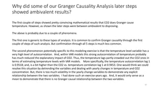 47
Why did some of our Granger Causality Analysis later steps
showed ambivalent results?
The first couple of steps showed pretty convincing mathematical results that CO2 does Granger cause
temperature. However, as shown the later steps were between ambivalent to disproving.
The above is probably due to a couple of phenomena.
The first one is generic to these types of analysis. It is common to confirm Granger causality through the first
couple of steps of such analysis. But confirmation through all 5 steps is much less common.
The second phenomenon potentially specific to this modeling exercise is that the temperature level variable has a
very high level of autocorrelation. And, within VAR models this strong autocorrelation of temperature probably
has much reduced the explanatory impact of CO2. Thus, the temperature lags partly crowded out the CO2 ones in
terms of estimating temperature levels with VAR models. More specifically, the temperature autocorrelation lag 1
is 0.9518; and, is a bit higher than the CO2 vs. temperature correlation lag 1 at 0.9453. One would think we could
resolve this situation by detrending the variables and dealing with yearly changes in temperature and CO2
concentration. But, there is too much volatility in the yearly change variables to demonstrate any explicit
relationship between the two variables. I had done such an exercise years ago. And, it would only serve as a
mean to demonstrate that there is no Granger causal relationship between the two variables.
 
