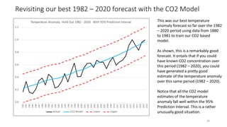 Revisiting our best 1982 – 2020 forecast with the CO2 Model
This was our best temperature
anomaly forecast so far over the 1982
– 2020 period using data from 1880
to 1981 to train our CO2 based
model.
As shown, this is a remarkably good
forecast. It entails that if you could
have known CO2 concentration over
this period (1982 – 2020), you could
have generated a pretty good
estimate of the temperature anomaly
over this same period (1982 – 2020).
Notice that all the CO2 model
estimates of the temperature
anomaly fall well within the 95%
Prediction Interval. This is a rather
unusually good situation.
0.0
0.2
0.4
0.6
0.8
1.0
1.2
1982
1983
1984
1985
1986
1987
1988
1989
1990
1991
1992
1993
1994
1995
1996
1997
1998
1999
2000
2001
2002
2003
2004
2005
2006
2007
2008
2009
2010
2011
2012
2013
2014
2015
2016
2017
2018
2019
2020
Temperature Anomaly. Hold Out 1982 - 2020. With 95% Prediction Interval
Actual CO2 Model Lower Upper
49
 