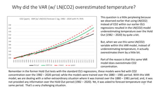 Why did the VAR (w/ LN(CO2) overestimated temperature?
52
440
430
420
410
400
390
380
370
360
350
340
1982
1983
1984
1985
1986
1987
1988
1989
1990
1991
1992
1993
1994
1995
1996
1997
1998
1999
2000
2001
2002
2003
2004
2005
2006
2007
2008
2009
2010
2011
2012
2013
2014
2015
2016
2017
2018
2019
2020
CO2 (ppm). VAR (w/ LN(CO2) forecast 1 lag, 1982 - 2020 with P.I. 95%
Actual VAR fcst lower upper
This question is a little perplexing because
we observed earlier that using LN(CO2)
instead of CO2 within our earlier OLS
regressions resulted in the LN(CO2) model
underestimating temperature over the Hold
Out (1982 – 2020) by quite a bit.
But, when we use this same LN(CO2)
variable within this VAR model, instead of
underestimating temperature, it actually
overestimates them by a little bit.
Part of the reason is that this same VAR
model does overestimate CO2
concentration.
Remember in the former Hold Out tests with the standard OLS regressions, these models were fed with CO2
concentration over the 1982 – 2020 period; while the models were trained over the 1880 – 1981 period. With this VAR
model, we are dealing with a rather extraordinary situation where it was trained over the 1880 – 1981 period; and, it was
not provided any information over the Hold Out period (1982 – 2020). Yet, it was asked to forecast temperature over that
same period. That’s a very challenging situation.
 