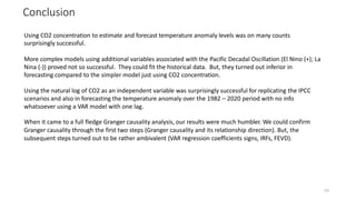 Conclusion
53
Using CO2 concentration to estimate and forecast temperature anomaly levels was on many counts
surprisingly successful.
More complex models using additional variables associated with the Pacific Decadal Oscillation (El Nino (+); La
Nina (-)) proved not so successful. They could fit the historical data. But, they turned out inferior in
forecasting compared to the simpler model just using CO2 concentration.
Using the natural log of CO2 as an independent variable was surprisingly successful for replicating the IPCC
scenarios and also in forecasting the temperature anomaly over the 1982 – 2020 period with no info
whatsoever using a VAR model with one lag.
When it came to a full fledge Granger causality analysis, our results were much humbler. We could confirm
Granger causality through the first two steps (Granger causality and its relationship direction). But, the
subsequent steps turned out to be rather ambivalent (VAR regression coefficients signs, IRFs, FEVD).
 