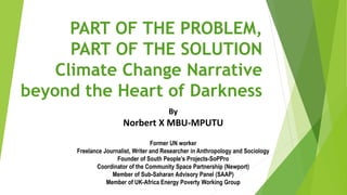 PART OF THE PROBLEM, 
PART OF THE SOLUTION 
Climate Change Narrative 
beyond the Heart of Darkness 
By 
Norbert X MBU-MPUTU 
Former UN worker 
Freelance Journalist, Writer and Researcher in Anthropology and Sociology 
Founder of South People’s Projects-SoPPro 
Coordinator of the Community Space Partnership (Newport) 
Member of Sub-Saharan Advisory Panel (SAAP) 
Member of UK-Africa Energy Poverty Working Group 
 