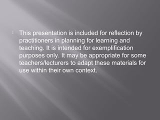  This presentation is included for reflection by
practitioners in planning for learning and
teaching. It is intended for exemplification
purposes only. It may be appropriate for some
teachers/lecturers to adapt these materials for
use within their own context.
 
