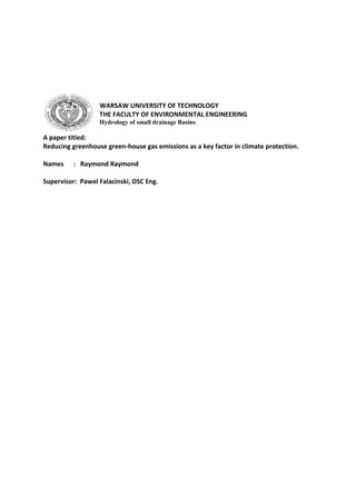 WARSAW UNIVERSITY OF TECHNOLOGY
THE FACULTY OF ENVIRONMENTAL ENGINEERING
Hydrology of small drainage Basins:
A paper titled:
Reducing greenhouse green-house gas emissions as a key factor in climate protection.
Names : Raymond Raymond
Supervisor: Pawel Falacinski, DSC Eng.
 