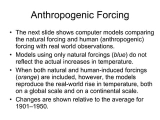 Anthropogenic Forcing The next slide shows computer models comparing the natural forcing and human (anthropogenic) forcing with real world observations. Models using only natural forcings ( blue ) do not reflect the actual increases in temperature. When both natural and human-induced forcings ( orange ) are included, however, the models reproduce the real-world rise in temperature, both on a global scale and on a continental scale.  Changes are shown relative to the average for 1901–1950. 