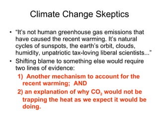 Climate Change Skeptics “ It’s not human greenhouse gas emissions that have caused the recent warming. It’s natural cycles of sunspots, the earth’s orbit, clouds, humidity, unpatriotic tax-loving liberal scientists...” Shifting blame to something else would require two lines of evidence: 1)   Another mechanism to account for the recent warming;  AND 2) an explanation of why CO 2  would not be trapping the heat as we expect it would be doing. 
