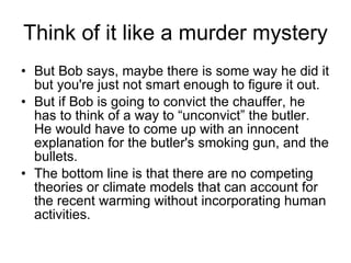 Think of it like a murder mystery But Bob says, maybe there is some way he did it but you're just not smart enough to figure it out. But if Bob is going to convict the chauffer, he has to think of a way to “unconvict” the butler. He would have to come up with an innocent explanation for the butler's smoking gun, and the bullets. The bottom line is that there are no competing theories or climate models that can account for the recent warming without incorporating human activities. 