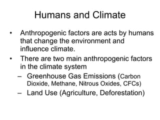 Humans and Climate Anthropogenic factors are acts by humans that change the environment and influence climate. There are two main anthropogenic factors in the climate system Greenhouse Gas Emissions ( Carbon Dioxide, Methane, Nitrous Oxides, CFCs) Land Use (Agriculture, Deforestation) 