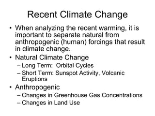 Recent Climate Change When analyzing the recent warming, it is important to separate natural from anthropogenic (human) forcings that result in climate change. Natural Climate Change Long Term:  Orbital Cycles Short Term: Sunspot Activity, Volcanic Eruptions  Anthropogenic Changes in Greenhouse Gas Concentrations Changes in Land Use 