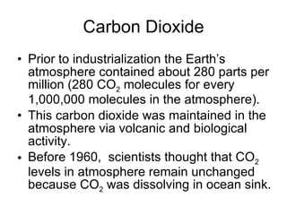 Carbon Dioxide Prior to industrialization the Earth’s atmosphere contained about 280 parts per million (280 CO 2  molecules for every 1,000,000 molecules in the atmosphere).  This carbon dioxide was maintained in the atmosphere via volcanic and biological activity.  Before 1960,  scientists thought that CO 2  levels in atmosphere remain unchanged because CO 2  was dissolving in ocean sink. 