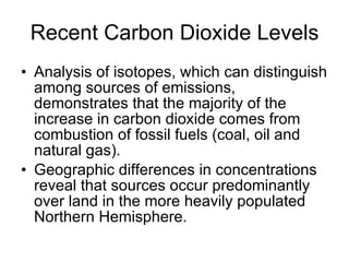 Recent Carbon Dioxide Levels Analysis of isotopes, which can distinguish among sources of emissions, demonstrates that the majority of the increase in carbon dioxide comes from combustion of fossil fuels (coal, oil and natural gas). Geographic differences in concentrations reveal that sources occur predominantly over land in the more heavily populated Northern Hemisphere. 