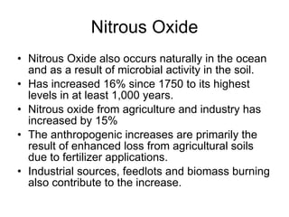 Nitrous Oxide Nitrous Oxide also occurs naturally in the ocean and as a result of microbial activity in the soil.  Has increased 16% since 1750 to its highest levels in at least 1,000 years. Nitrous oxide from agriculture and industry has increased by 15%  The anthropogenic increases are primarily the result of enhanced loss from agricultural soils due to fertilizer applications.  Industrial sources, feedlots and biomass burning also contribute to the increase. 