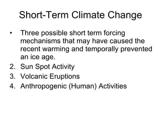 Short-Term Climate Change Three possible short term forcing mechanisms that may have caused the recent warming and temporally prevented an ice age. Sun Spot Activity Volcanic Eruptions Anthropogenic (Human)  Activities 