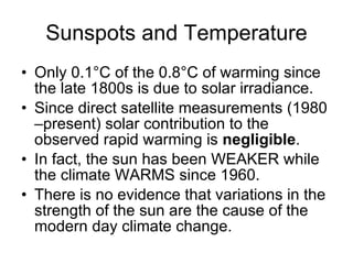Sunspots and Temperature Only 0.1 ° C of the 0.8 ° C of warming since the late 1800s is due to solar irradiance.  Since direct satellite measurements (1980 –present) solar contribution to the observed rapid warming is  negligible .  In fact, the sun has been WEAKER while the climate WARMS since 1960. There is no evidence that variations in the strength of the sun are the cause of the modern day climate change. 