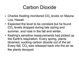 Carbon Dioxide Charles Keeling monitored CO 2  levels on Mauna Loa, Hawaii Expected the level to be constant but he found CO 2  levels dropped during late spring and summer, and rose in the fall and winter. Keeling's sensitive measurements had picked up the Earth's respiration. Every spring, plants bloomed, sucking carbon dioxide out of the air. Every fall, CO 2  was released back into the air as the plants decayed 