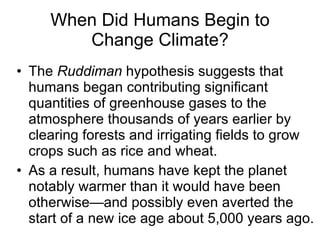 The  Ruddiman  hypothesis suggests that humans began contributing significant quantities of greenhouse gases to the atmosphere thousands of years earlier by clearing forests and irrigating fields to grow crops such as rice and wheat. As a result, humans have kept the planet notably warmer than it would have been otherwise—and possibly even averted the start of a new ice age about 5,000 years ago. When Did Humans Begin to Change Climate? 