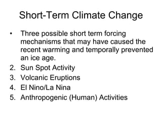 Short-Term Climate Change Three possible short term forcing mechanisms that may have caused the recent warming and temporally prevented an ice age. Sun Spot Activity Volcanic Eruptions El Nino/La Nina Anthropogenic (Human)  Activities 