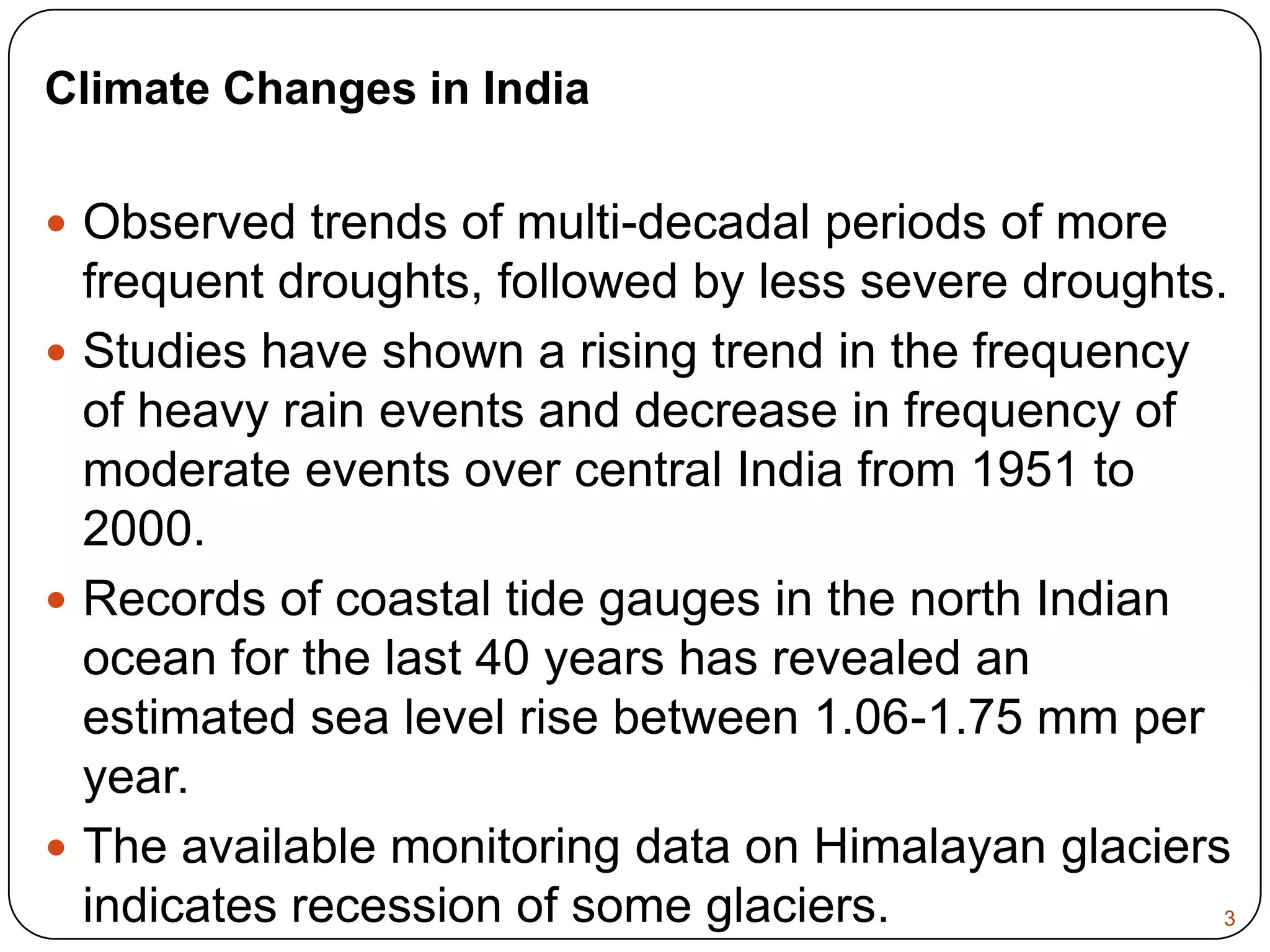 Climate Changes in IndiaObserved trends of multi-decadal periods of more frequent droughts, followed by less severe droughts. Studies have shown a rising trend in the frequency of heavy rain events and decrease in frequency of moderate events over central India from 1951 to 2000. Records of coastal tide gauges in the north Indian ocean for the last 40 years has revealed an estimated sea level rise between 1.06-1.75 mm per year. The available monitoring data on Himalayan glaciers indicates recession of some glaciers.3