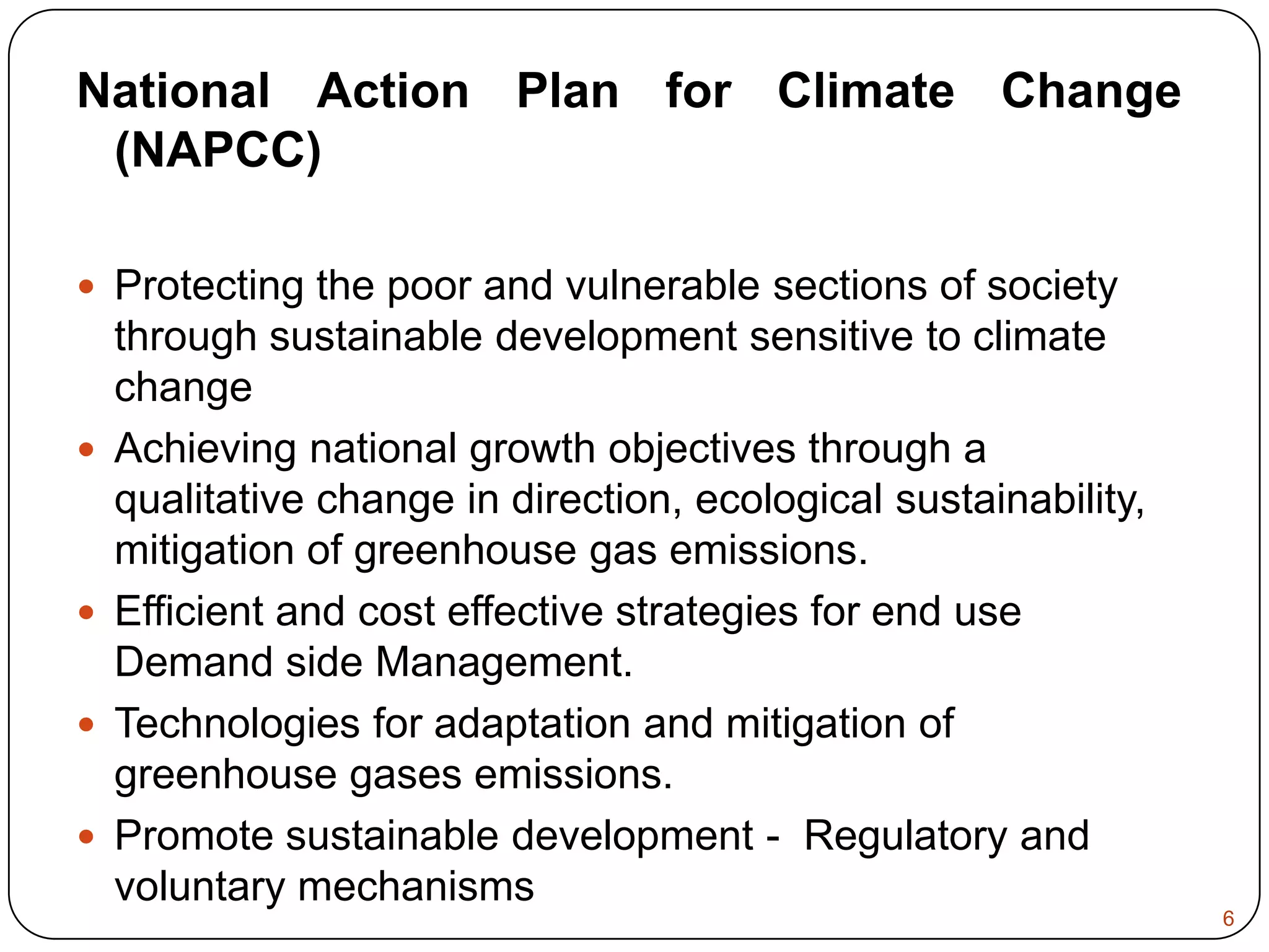 National Action Plan for Climate Change (NAPCC) Protecting the poor and vulnerable sections of society through sustainable development sensitive to climate changeAchieving national growth objectives through a qualitative change in direction, ecological sustainability, mitigation of greenhouse gas emissions.Efficient and cost effective strategies for end use Demand side Management.Technologies for adaptation and mitigation of greenhouse gases emissions.Promote sustainable development -  Regulatory and voluntary mechanisms 6