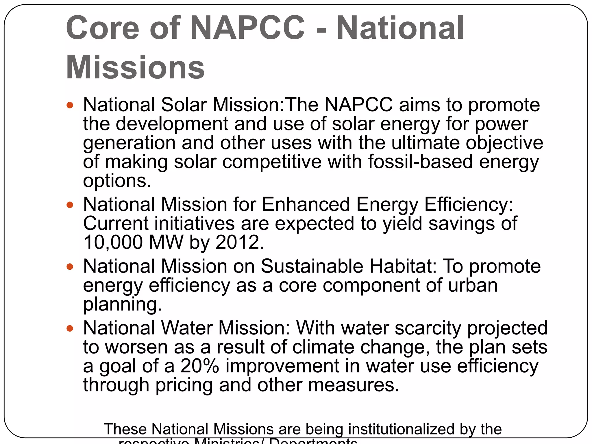 Core of NAPCC - National MissionsNational Solar Mission:TheNAPCC aims to promote the development and use of solar energy for power generation and other uses with the ultimate objective of making solar competitive with fossil-based energy options.National Mission for Enhanced Energy Efficiency: Current initiatives are expected to yield savings of 10,000 MW by 2012.National Mission on Sustainable Habitat: To promote energy efficiency as a core component of urban planning. National Water Mission: With water scarcity projected to worsen as a result of climate change, the plan sets a goal of a 20% improvement in water use efficiency through pricing and other measures.These National Missions are being institutionalized by the respective Ministries/ Departments.