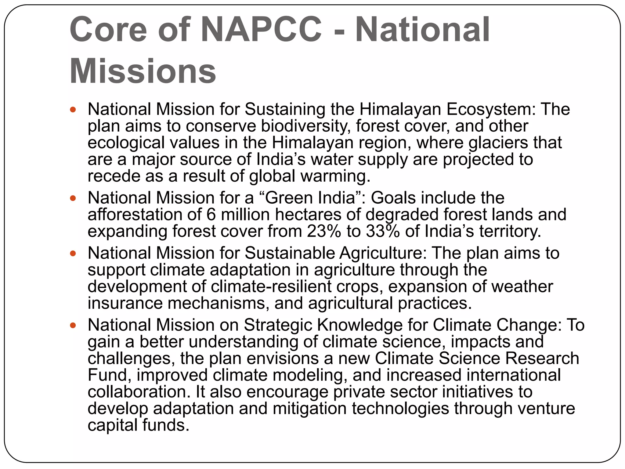 Core of NAPCC - National MissionsNational Mission for Sustaining the Himalayan Ecosystem: The plan aims to conserve biodiversity, forest cover, and other ecological values in the Himalayan region, where glaciers that are a major source of India’s water supply are projected to recede as a result of global warming.National Mission for a “Green India”: Goals include the afforestation of 6 million hectares of degraded forest lands and expanding forest cover from 23% to 33% of India’s territory.National Mission for Sustainable Agriculture: The plan aims to support climate adaptation in agriculture through the development of climate-resilient crops, expansion of weather insurance mechanisms, and agricultural practices.National Mission on Strategic Knowledge for Climate Change: To gain a better understanding of climate science, impacts and challenges, the plan envisions a new Climate Science Research Fund, improved climate modeling, and increased international collaboration. It also encourage private sector initiatives to develop adaptation and mitigation technologies through venture capital funds.