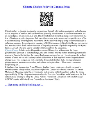 Climate Change Policy In Canada Essay
Climate policy in Canada is primarily implemented through information, persuasion and voluntary
action programs. Canadian policymakers have generally been reluctant to use instruments that put
an explicit price on emissions (i.e. tax). This type of attitude towards climate policy stems from the
fear of having a negative impact on their overall economic performance and competitiveness of the
Canadian industry (Bohringer and Rutherford, 2010). However simply using soft measures such as
voluntary programs does not prevent increases of GHG emissions. All in all, the Harper government
had been very clear that it had no intention of imposing the types of policies required by the Kyoto
Protocol, which officially lead to Canada withdrawing from the agreement.
Climate Change Policies under Harper Government This section will examine the Harper
government's approach to climate change, and later contrast it to the current Trudeau government's
approach. Despite the fact that the current Trudeau government has only been in power for a short
amount of time, we can still identify various differences in their approach to tackling the climate
change issue. This comparison will essentially demonstrate the fact that a political change in
government can sometimes result in a policy issue to be placed on ... Show more content on
Helpwriting.net ...
It has been clear to many that Prime Minister Stephen Harper possessed a hostile perspective
towards climate change issues, in contrast to previous Conservative Prime Ministers (i.e. Brian
Mulroney). Mulroney made the environment a high priority within his cabinet and on the policy
agenda (Healy, 2008). His government developed a first ever Green Plan, and Canada was the first
industrialized country to ratify the United Nations Framework Convention on Climate Change
(UNFCC), under which the Kyoto Protocol was developed (Healy,
... Get more on HelpWriting.net ...
 