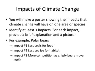 Impacts of Climate Change
• You will make a poster showing the impacts that
climate change will have on one area or species
• Identify at least 3 Impacts. For each impact,
provide a brief explanation and a picture
• For example: Polar bears
– Impact #1 Less seals for food
– Impact #2 Less sea ice for habitat
– Impact #3 More competition as grizzly bears move
north
 