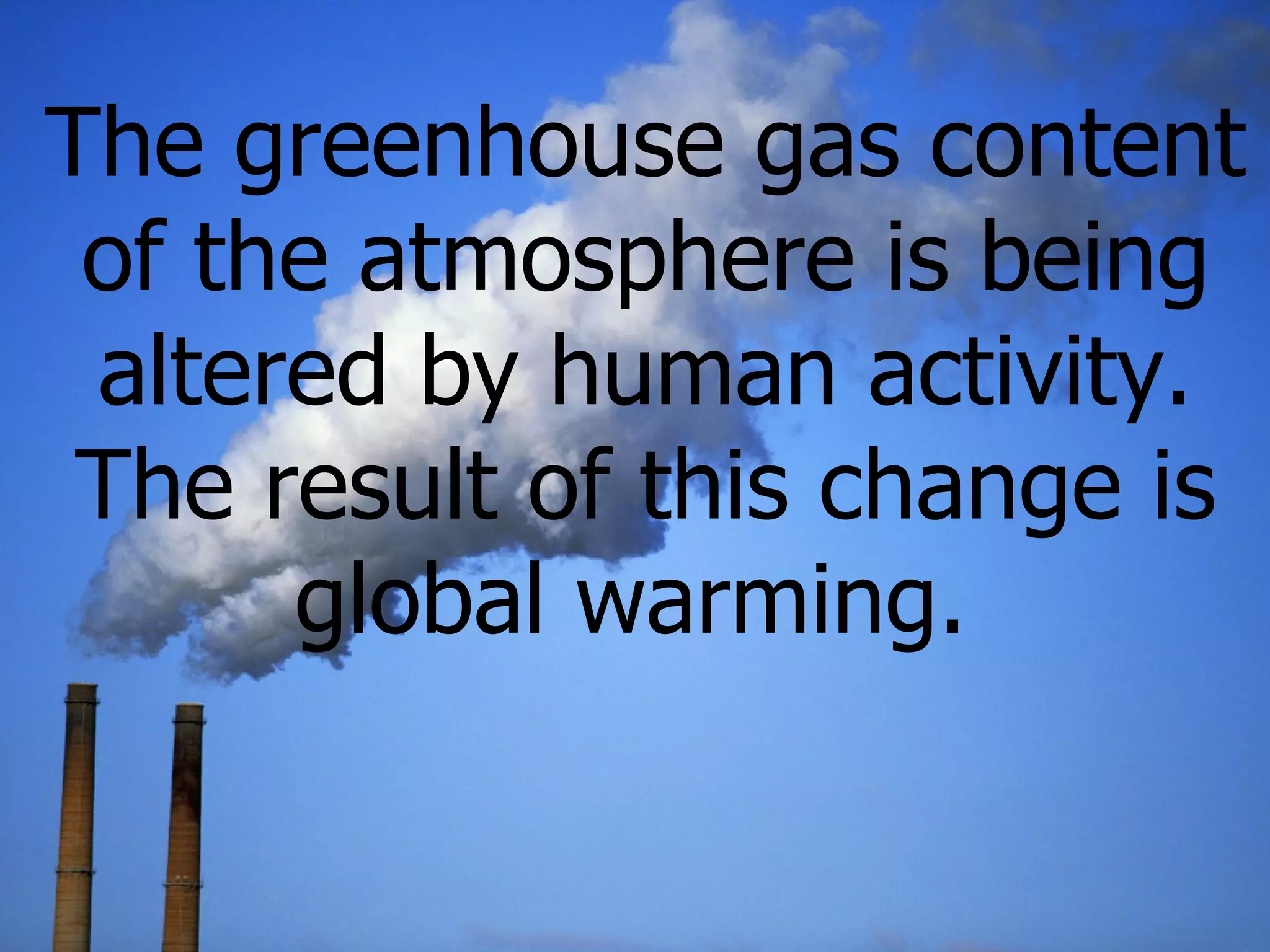 The greenhouse gas content of the atmosphere is being altered by  human activity. The result of this change is global warming.   