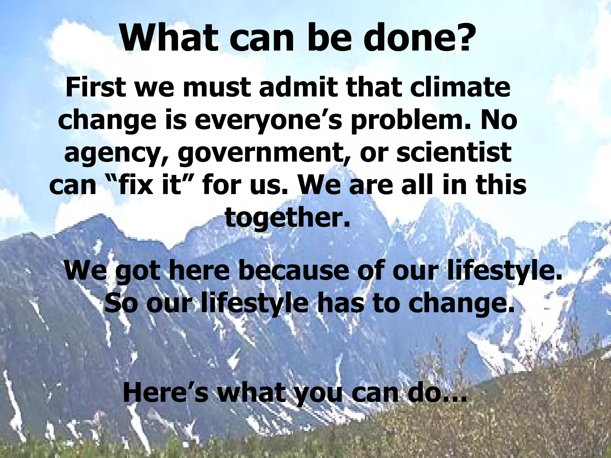 First we must admit that climate change is everyone’s problem. No agency, government, or scientist can “fix it” for us. We are all in this together. We got here because of our lifestyle. So our lifestyle has to change.   Here’s what you can do… What can be done? 