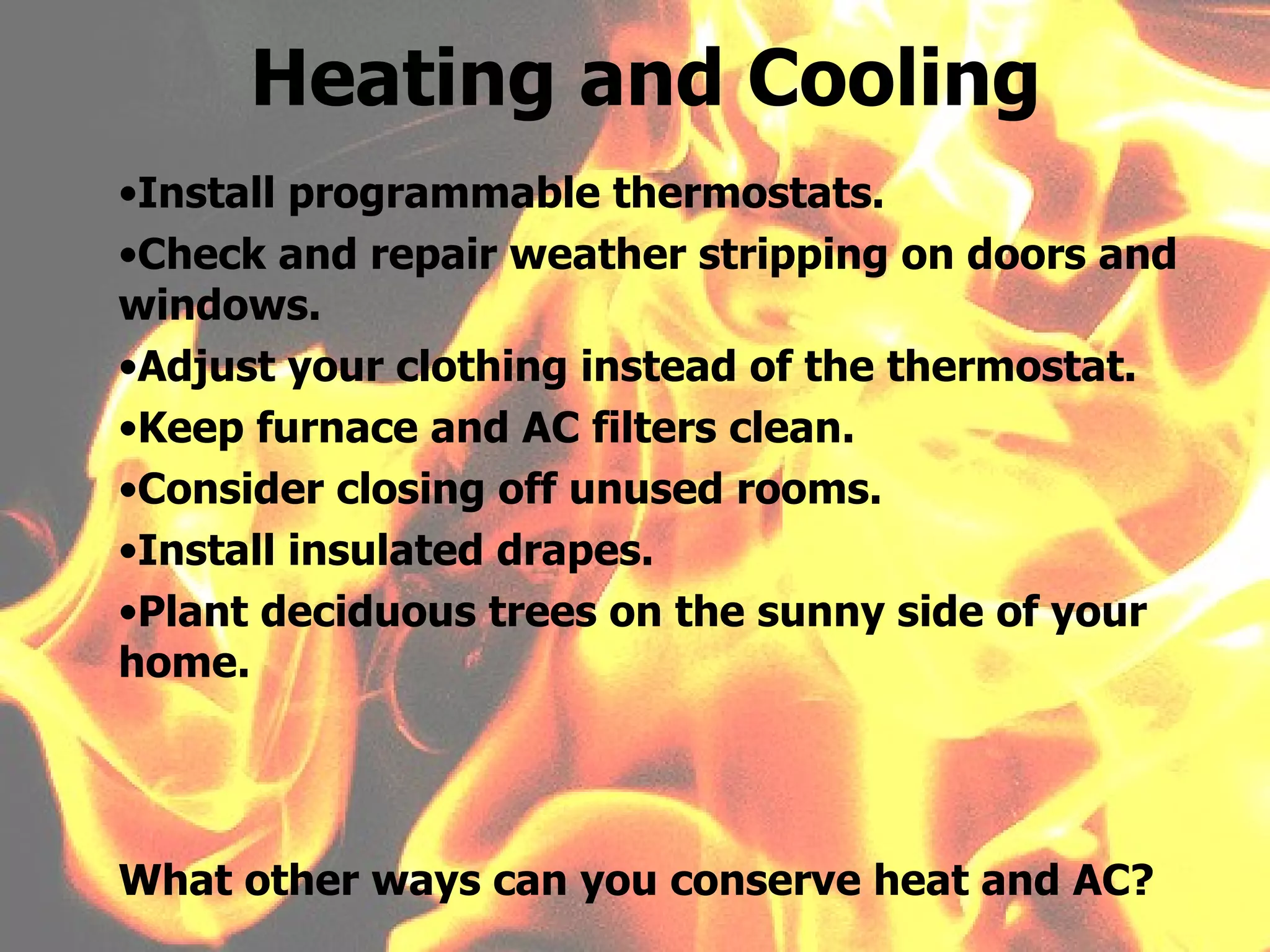 Install programmable thermostats. Check and repair weather stripping on doors and windows. Adjust your clothing instead of the thermostat. Keep furnace and AC filters clean. Consider closing off unused rooms. Install insulated drapes. Plant deciduous trees on the sunny side of your home. Heating and Cooling What other ways can you conserve heat and AC? 
