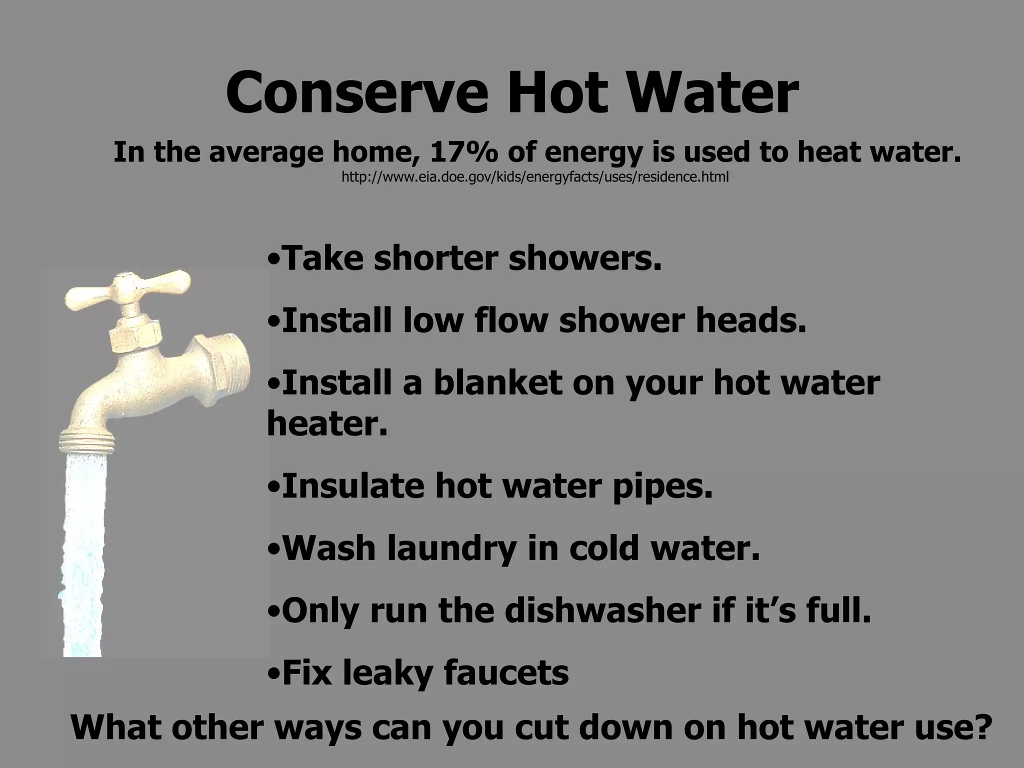 Conserve Hot Water Take shorter showers. Install low flow shower heads. Install a blanket on your hot water heater. Insulate hot water pipes. Wash laundry in cold water. Only run the dishwasher if it’s full. Fix leaky faucets What other ways can you cut down on hot water use? In the average home, 17% of energy is used to heat water.  http://www.eia.doe.gov/kids/energyfacts/uses/residence.html  