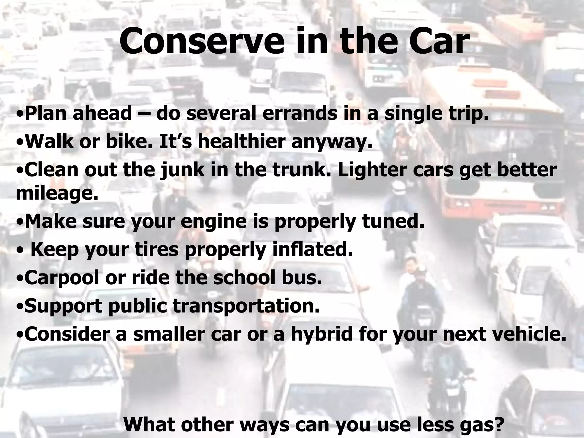 Plan ahead – do several errands in a single trip. Walk or bike. It’s healthier anyway. Clean out the junk in the trunk. Lighter cars get better mileage. Make sure your engine is properly tuned. Keep your tires properly inflated. Carpool or ride the school bus. Support public transportation. Consider a smaller car or a hybrid for your next vehicle. Conserve in the Car What other ways can you use less gas? 