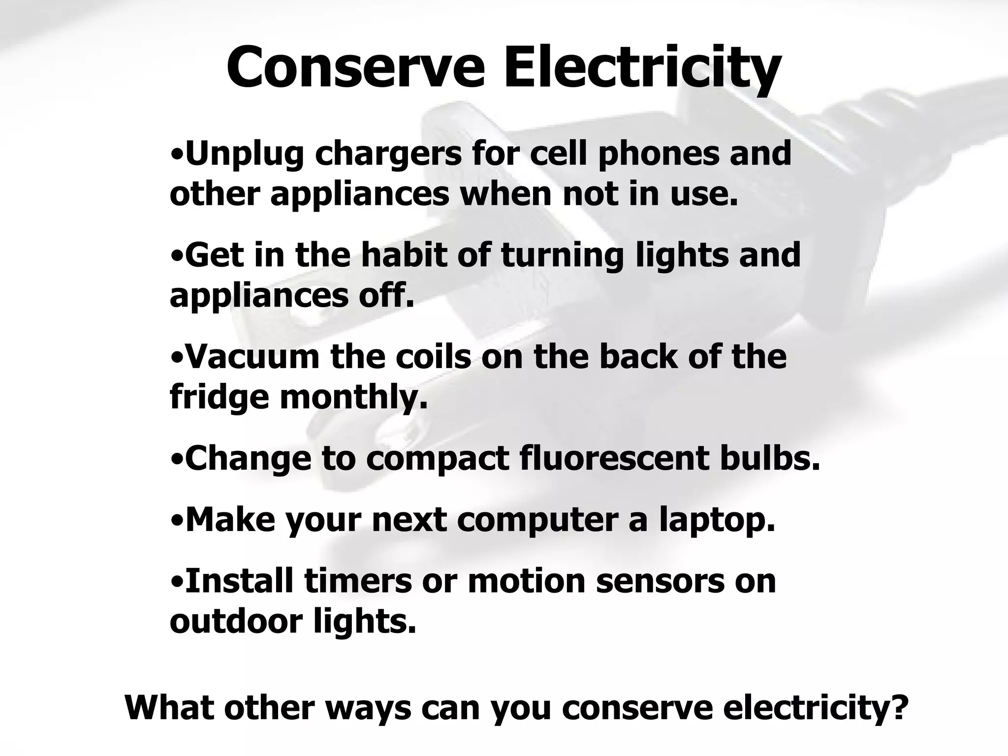 Unplug chargers for cell phones and other appliances when not in use. Get in the habit of turning lights and appliances off. Vacuum the coils on the back of the fridge monthly. Change to compact fluorescent bulbs. Make your next computer a laptop. Install timers or motion sensors on outdoor lights. Conserve Electricity What other ways can you conserve electricity? 
