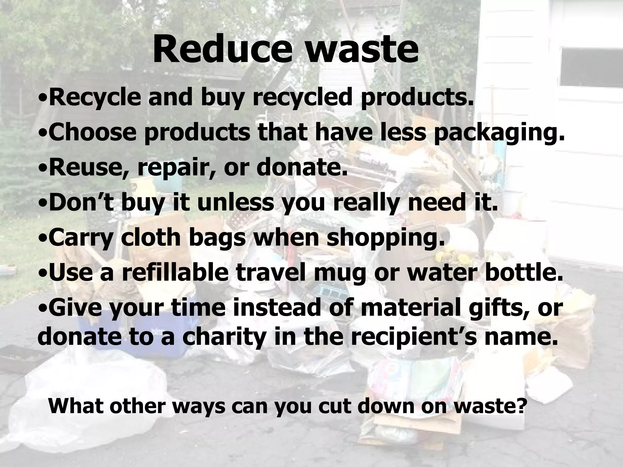 Recycle and buy recycled products. Choose products that have less packaging. Reuse, repair, or donate. Don’t buy it unless you really need it. Carry cloth bags when shopping. Use a refillable travel mug or water bottle. Give your time instead of material gifts, or donate to a charity in the recipient’s name. Reduce waste What other ways can you cut down on waste? 