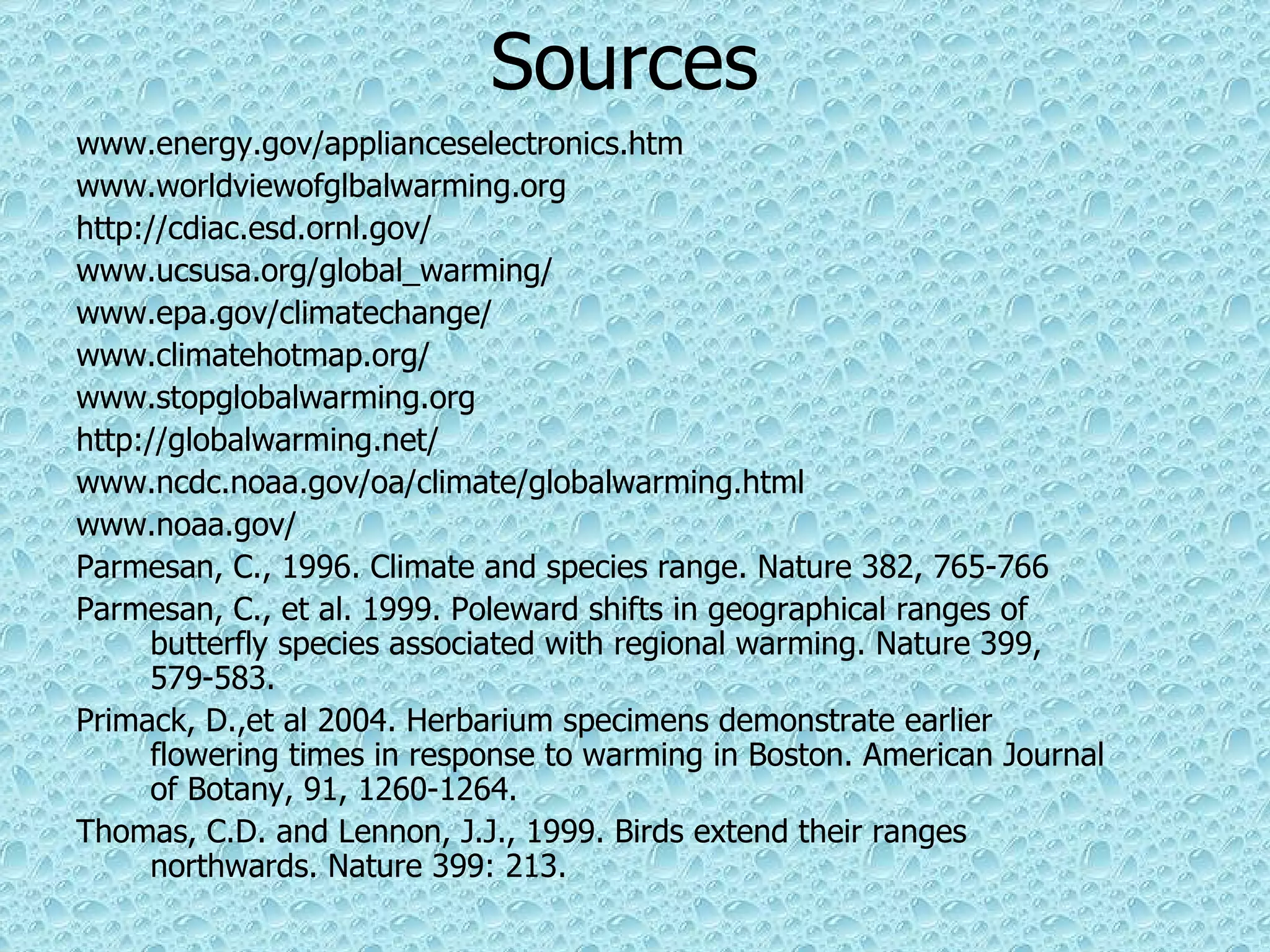 Sources www.energy.gov/applianceselectronics.htm www.worldviewofglbalwarming.org  http://cdiac.esd.ornl.gov/ www.ucsusa.org/global_warming/ www.epa.gov/climatechange/ www.climatehotmap.org/ www.stopglobalwarming.org http://globalwarming.net/ www.ncdc.noaa.gov/oa/climate/globalwarming.html www.noaa.gov/ Parmesan, C., 1996. Climate and species range. Nature 382, 765-766 Parmesan, C., et al. 1999. Poleward shifts in geographical ranges of butterfly species associated with regional warming. Nature 399, 579-583. Primack, D.,et al 2004. Herbarium specimens demonstrate earlier flowering times in response to warming in Boston. American Journal of Botany,   91, 1260-1264. Thomas, C.D. and Lennon, J.J., 1999. Birds extend their ranges northwards. Nature 399: 213. 
