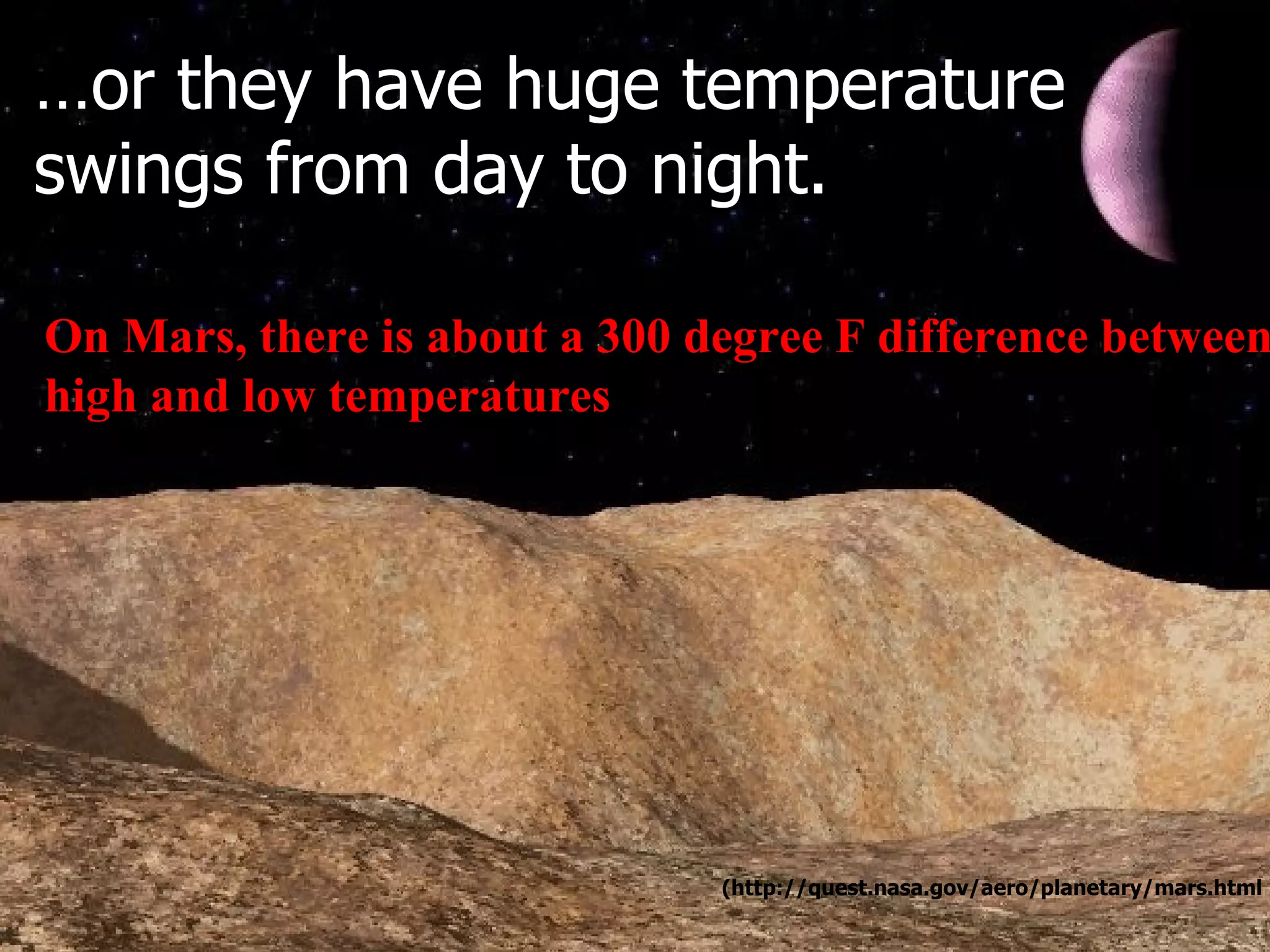 On Mars, there is about a 300 degree F difference between  high and low temperatures … or they have huge temperature swings from day to night. (http://quest.nasa.gov/aero/planetary/mars.html ) 