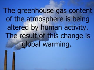 The greenhouse gas content of the atmosphere is being altered by  human activity. The result of this change is global warm...