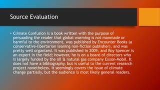 Source Evaluation
• Climate Confusion is a book written with the purpose of
persuading the reader that global warming is not manmade or
harmful to the environment, was published by Encounter Books (a
conservative-libertarian leaning non-fiction publisher), and was
pretty well organized. It was published in 2009, and Roy Spencer is
an expert in the field; however, he is on a board of directors who
is largely funded by the oil & natural gas company Exxon-Mobil. It
does not have a bibliography, but is useful to the current research
project nonetheless. It seemingly covers the issue of climate
change partially, but the audience is most likely general readers.
 